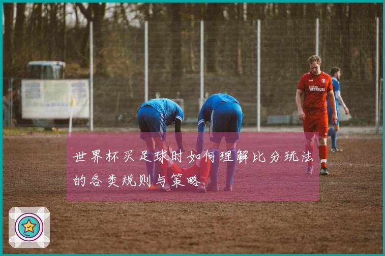 世界杯买足球时如何理解比分玩法的各类规则与策略